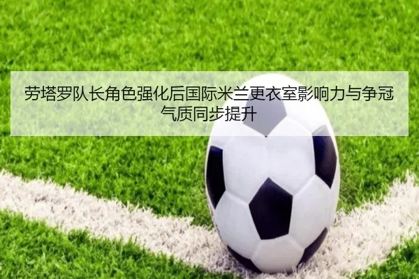 劳塔罗队长角色强化后国际米兰更衣室影响力与争冠气质同步提升