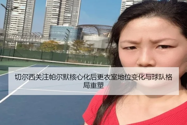 切尔西关注帕尔默核心化后更衣室地位变化与球队格局重塑（pg）