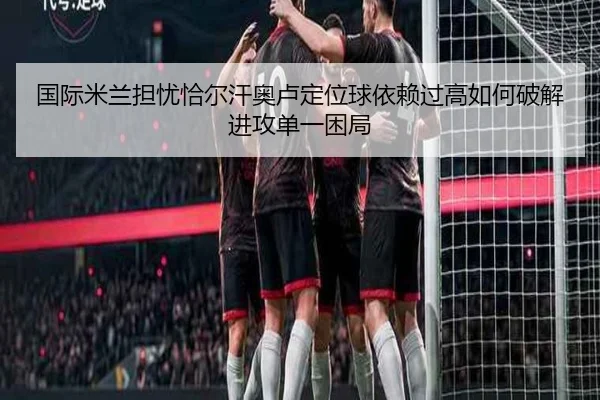 国际米兰担忧恰尔汗奥卢定位球依赖过高如何破解进攻单一困局（pg）